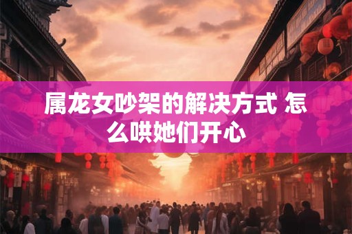 属龙女吵架的解决方式 怎么哄她们开心