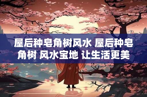 屋后种皂角树风水 屋后种皂角树 风水宝地 让生活更美好！