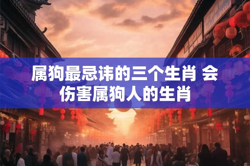 属狗最忌讳的三个生肖 会伤害属狗人的生肖