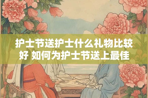 护士节送护士什么礼物比较好 如何为护士节送上最佳礼物