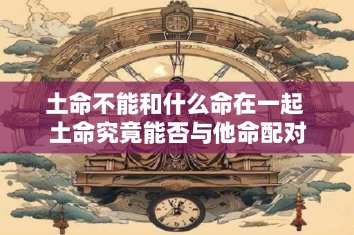 土命不能和什么命在一起 土命究竟能否与他命配对 土命不能和什么命在一起 土命究竟能否与他命配对