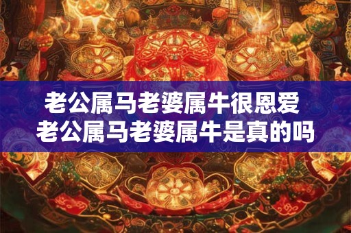 老公属马老婆属牛很恩爱 老公属马老婆属牛是真的吗他们的恩爱秘诀是什么