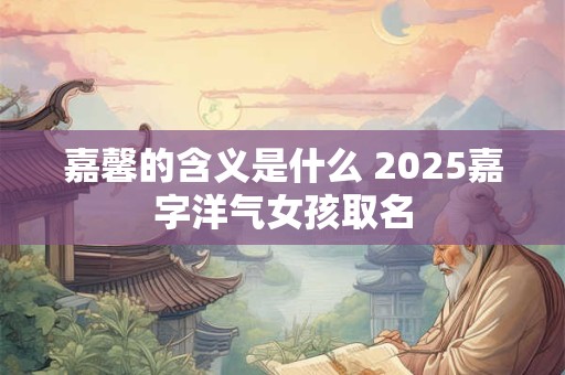 嘉馨的含义是什么 2025嘉字洋气女孩取名