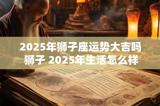 2025年狮子座运势大吉吗 狮子 2025年生活怎么样