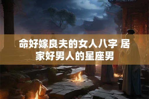 命好嫁良夫的女人八字 居家好男人的星座男 命好嫁良夫的女人八字 居家好男人的星座男