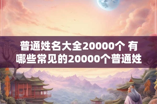 普通姓名大全20000个 有哪些常见的20000个普通姓名 普通姓名大全20000个 有哪些常见的20000个普通姓名