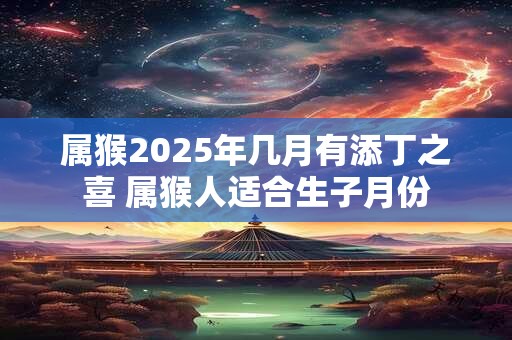 属猴2025年几月有添丁之喜 属猴人适合生子月份