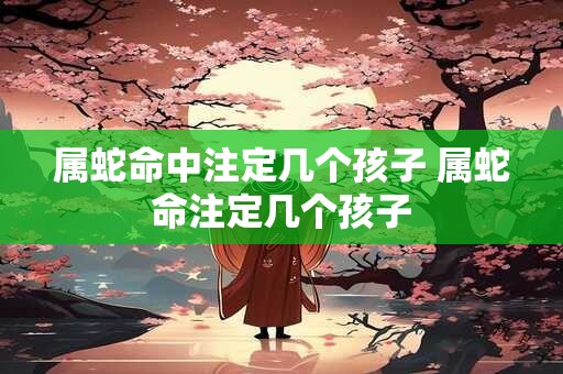 属蛇命中注定几个孩子 属蛇命注定几个孩子