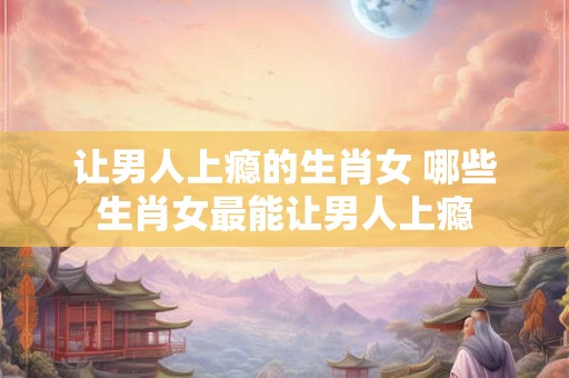 让男人上瘾的生肖女 哪些生肖女最能让男人上瘾