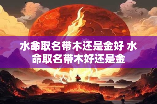 水命取名带木还是金好 水命取名带木好还是金