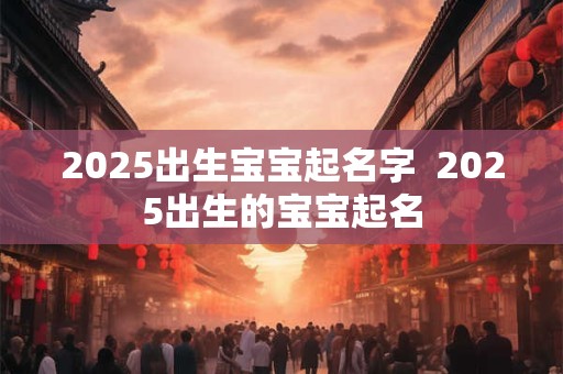 2025出生宝宝起名字  2025出生的宝宝起名