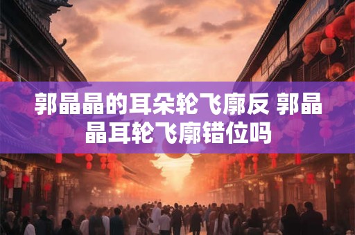 郭晶晶的耳朵轮飞廓反 郭晶晶耳轮飞廓错位吗