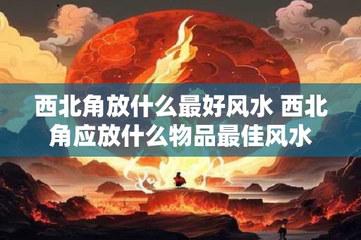西北角放什么最好风水 西北角应放什么物品最佳风水