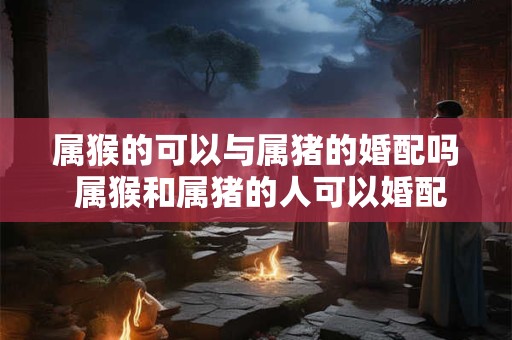 属猴的可以与属猪的婚配吗 属猴和属猪的人可以婚配吗
