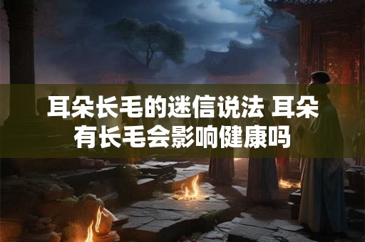 耳朵长毛的迷信说法 耳朵有长毛会影响健康吗