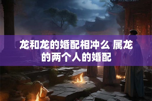 龙和龙的婚配相冲么 属龙的两个人的婚配 龙和龙的婚配相冲么 属龙的两个人的婚配