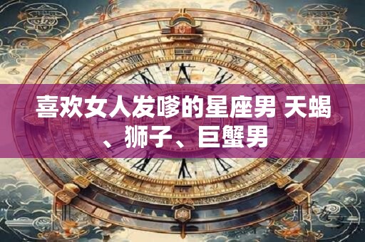 喜欢女人发嗲的星座男 天蝎、狮子、巨蟹男 喜欢女人发嗲的星座男 天蝎、狮子、巨蟹男