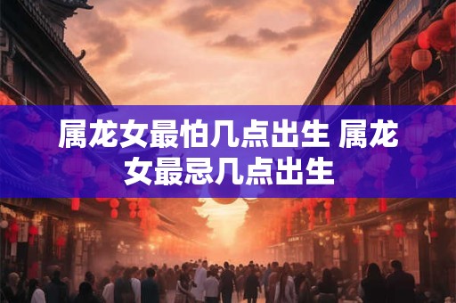 属龙女最怕几点出生 属龙女最忌几点出生