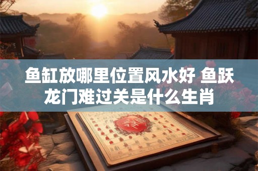 鱼缸放哪里位置风水好 鱼跃龙门难过关是什么生肖
