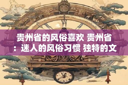 贵州省的风俗喜欢 贵州省：迷人的风俗习惯 独特的文化魅力