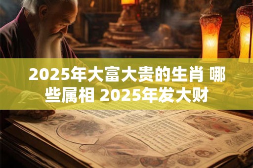 2025年大富大贵的生肖 哪些属相 2025年发大财