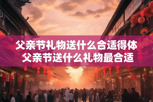 父亲节礼物送什么合适得体 父亲节送什么礼物最合适