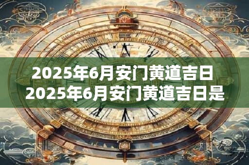 2025年6月安门黄道吉日 2025年6月安门黄道吉日是哪一天 2025年6月安门黄道吉日 2025年6月安门黄道吉日是哪一天