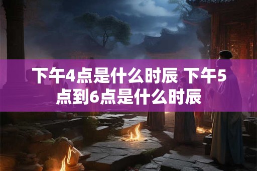 下午4点是什么时辰 下午5点到6点是什么时辰