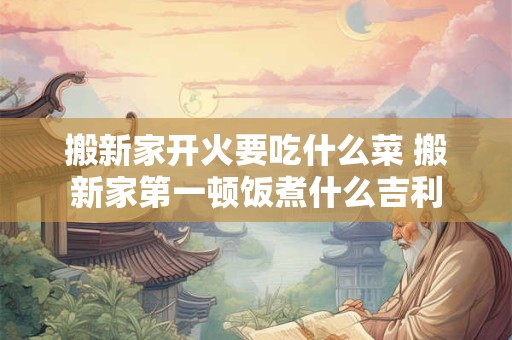 搬新家开火要吃什么菜 搬新家第一顿饭煮什么吉利