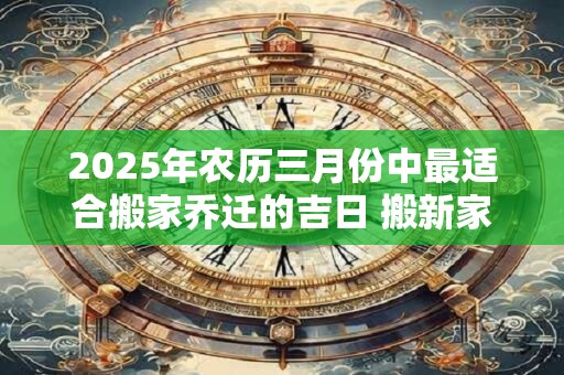2025年农历三月份中最适合搬家乔迁的吉日 搬新家注意什么