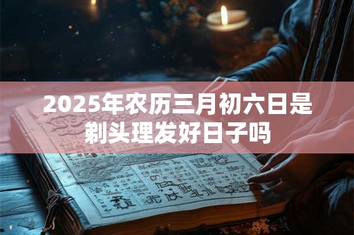 2025年农历三月初六日是剃头理发好日子吗 2025年农历三月初六日是剃头理发好日子吗