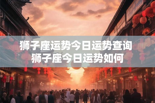 狮子座运势今日运势查询 狮子座今日运势如何