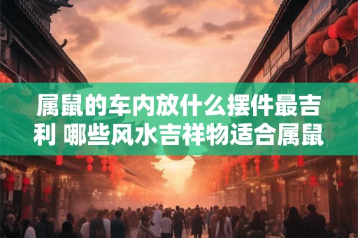 属鼠的车内放什么摆件最吉利 哪些风水吉祥物适合属鼠人