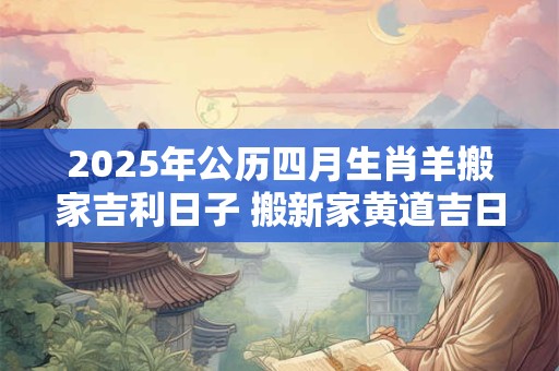 2025年公历四月生肖羊搬家吉利日子 搬新家黄道吉日