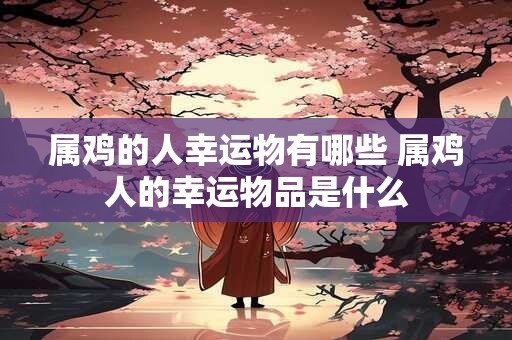 属鸡的人幸运物有哪些 属鸡人的幸运物品是什么