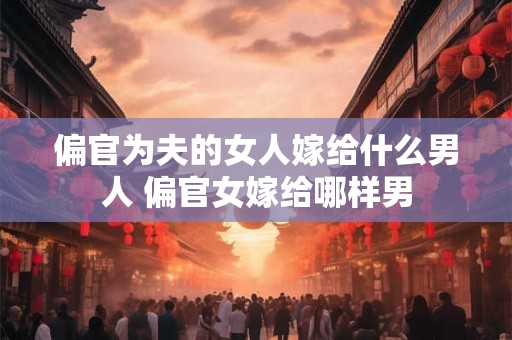 偏官为夫的女人嫁给什么男人 偏官女嫁给哪样男