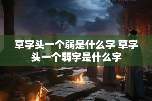 草字头一个弱是什么字 草字头一个弱字是什么字