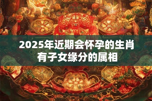 2025年近期会怀孕的生肖 有子女缘分的属相