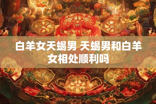 白羊女天蝎男 天蝎男和白羊女相处顺利吗