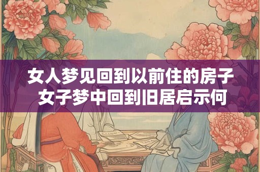 女人梦见回到以前住的房子 女子梦中回到旧居启示何意