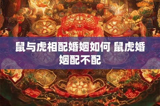 鼠与虎相配婚姻如何 鼠虎婚姻配不配