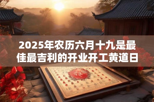 2025年农历六月十九是最佳最吉利的开业开工黄道日子吗