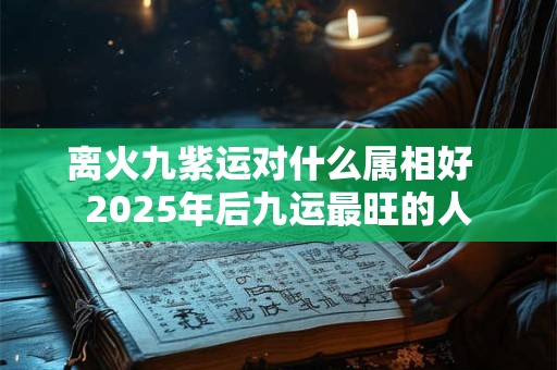 离火九紫运对什么属相好  2025年后九运最旺的人