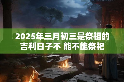 2025年三月初三是祭祖的吉利日子不 能不能祭祀