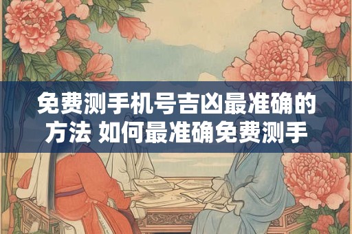 免费测手机号吉凶最准确的方法 如何最准确免费测手机号吉凶