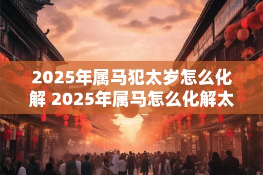 2025年属马犯太岁怎么化解 2025年属马怎么化解太岁犯