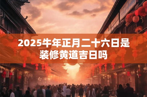 2025牛年正月二十六日是装修黄道吉日吗