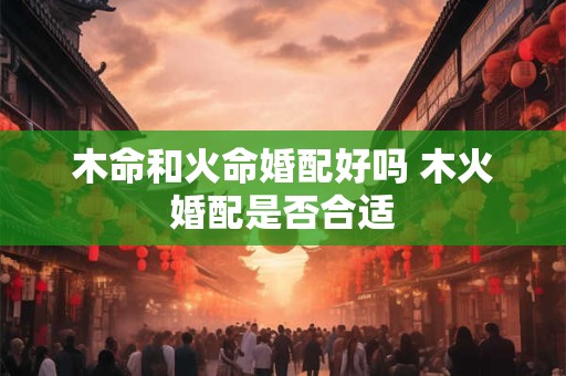 木命和火命婚配好吗 木火婚配是否合适