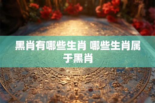 黑肖有哪些生肖 哪些生肖属于黑肖