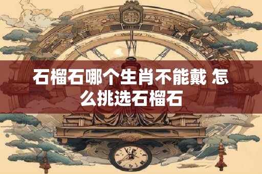 石榴石哪个生肖不能戴 怎么挑选石榴石